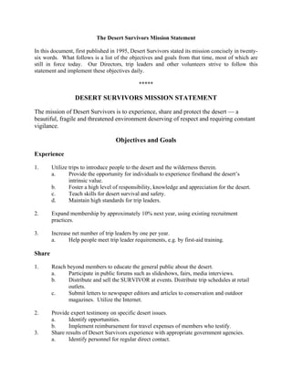 The Desert Survivors Mission Statement

In this document, first published in 1995, Desert Survivors stated its mission concisely in twenty-
six words. What follows is a list of the objectives and goals from that time, most of which are
still in force today. Our Directors, trip leaders and other volunteers strive to follow this
statement and implement these objectives daily.

                                               *****

                  DESERT SURVIVORS MISSION STATEMENT

The mission of Desert Survivors is to experience, share and protect the desert — a
beautiful, fragile and threatened environment deserving of respect and requiring constant
vigilance.

                                    Objectives and Goals

Experience

1.      Utilize trips to introduce people to the desert and the wilderness therein.
        a.      Provide the opportunity for individuals to experience firsthand the desert’s
                intrinsic value.
        b.      Foster a high level of responsibility, knowledge and appreciation for the desert.
        c.      Teach skills for desert survival and safety.
        d.      Maintain high standards for trip leaders.

2.      Expand membership by approximately 10% next year, using existing recruitment
        practices.

3.      Increase net number of trip leaders by one per year.
        a.     Help people meet trip leader requirements, e.g. by first-aid training.

Share

1.      Reach beyond members to educate the general public about the desert.
        a.    Participate in public forums such as slideshows, fairs, media interviews.
        b.    Distribute and sell the SURVIVOR at events. Distribute trip schedules at retail
              outlets.
        c.    Submit letters to newspaper editors and articles to conservation and outdoor
              magazines. Utilize the Internet.

2.      Provide expert testimony on specific desert issues.
        a.     Identify opportunities.
        b.     Implement reimbursement for travel expenses of members who testify.
3.      Share results of Desert Survivors experience with appropriate government agencies.
        a.     Identify personnel for regular direct contact.
 