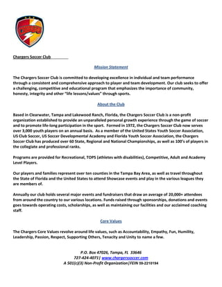 Chargers Soccer Club_________

                                             Mission Statement

The Chargers Soccer Club is committed to developing excellence in individual and team performance
through a consistent and comprehensive approach to player and team development. Our club seeks to offer
a challenging, competitive and educational program that emphasizes the importance of community,
honesty, integrity and other “life lessons/values” through sports.

                                              About the Club

Based in Clearwater, Tampa and Lakewood Ranch, Florida, the Chargers Soccer Club is a non-profit
organization established to provide an unparalleled personal growth experience through the game of soccer
and to promote life-long participation in the sport. Formed in 1972, the Chargers Soccer Club now serves
over 3,000 youth players on an annual basis. As a member of the United States Youth Soccer Association,
US Club Soccer, US Soccer Developmental Academy and Florida Youth Soccer Association, the Chargers
Soccer Club has produced over 60 State, Regional and National Championships, as well as 100’s of players in
the collegiate and professional ranks.

Programs are provided for Recreational, TOPS (athletes with disabilities), Competitive, Adult and Academy
Level Players.

Our players and families represent over ten counties in the Tampa Bay Area, as well as travel throughout
the State of Florida and the United States to attend Showcase events and play in the various leagues they
are members of.

Annually our club holds several major events and fundraisers that draw an average of 20,000+ attendees
from around the country to our various locations. Funds raised through sponsorships, donations and events
goes towards operating costs, scholarships, as well as maintaining our facilities and our acclaimed coaching
staff.

                                                Core Values

The Chargers Core Values revolve around life values, such as Accountability, Empathy, Fun, Humility,
Leadership, Passion, Respect, Supporting Others, Tenacity and Unity to name a few.


                                     P.O. Box 47026, Tampa, FL 33646
                                 727-424-4071| www.chargerssoccer.com
                            A 501(c)(3) Non-Profit Organization|FEIN 59-2210194
 