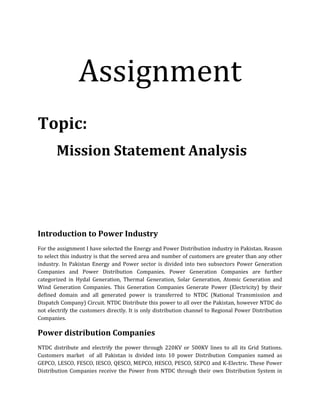Assignment
Topic:
Mission Statement Analysis
Introduction to Power Industry
For the assignment I have selected the Energy and Power Distribution industry in Pakistan. Reason
to select this industry is that the served area and number of customers are greater than any other
industry. In Pakistan Energy and Power sector is divided into two subsectors Power Generation
Companies and Power Distribution Companies. Power Generation Companies are further
categorized in Hydal Generation, Thermal Generation, Solar Generation, Atomic Generation and
Wind Generation Companies. This Generation Companies Generate Power (Electricity) by their
defined domain and all generated power is transferred to NTDC (National Transmission and
Dispatch Company) Circuit. NTDC Distribute this power to all over the Pakistan, however NTDC do
not electrify the customers directly. It is only distribution channel to Regional Power Distribution
Companies.
Power distribution Companies
NTDC distribute and electrify the power through 220KV or 500KV lines to all its Grid Stations.
Customers market of all Pakistan is divided into 10 power Distribution Companies named as
GEPCO, LESCO, FESCO, IESCO, QESCO, MEPCO, HESCO, PESCO, SEPCO and K-Electric. These Power
Distribution Companies receive the Power from NTDC through their own Distribution System in
 
