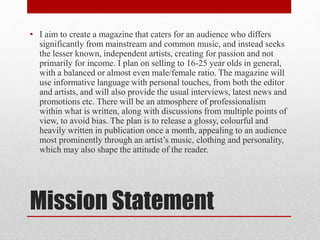 Mission Statement
• I aim to create a magazine that caters for an audience who differs
significantly from mainstream and common music, and instead seeks
the lesser known, independent artists, creating for passion and not
primarily for income. I plan on selling to 16-25 year olds in general,
with a balanced or almost even male/female ratio. The magazine will
use informative language with personal touches, from both the editor
and artists, and will also provide the usual interviews, latest news and
promotions etc. There will be an atmosphere of professionalism
within what is written, along with discussions from multiple points of
view, to avoid bias. The plan is to release a glossy, colourful and
heavily written in publication once a month, appealing to an audience
most prominently through an artist’s music, clothing and personality,
which may also shape the attitude of the reader.
 