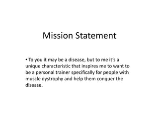 Mission Statement

• To you it may be a disease, but to me it’s a
unique characteristic that inspires me to want to
be a personal trainer specifically for people with
muscle dystrophy and help them conquer the
disease.
 