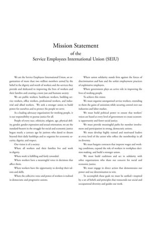 Mission Statement
                                            of the
                        Service Employees International Union (SEIU)


      We are the Service Employees International Union, an or-               Where union solidarity stands rm against the forces of
ganization of more than two million members united by the              discrimination and hate and the unfair employment practices
belief in the dignity and worth of workers and the services they       of exploitative employers.
provide and dedicated to improving the lives of workers and                  Where government plays an active role in improving the
their families and creating a more just and humane society.            lives of working people.
      We are public workers, healthcare workers, building ser-               To achieve this vision:
vice workers, o ce workers, professional workers, and indus-                 We must organize unorganized service workers, extending
trial and allied workers. We seek a stronger union to build            to them the gains of unionism while securing control over our
power for ourselves and to protect the people we serve.                industries and labor market.
      As a leading advocacy organization for working people, it              We must build political power to ensure that workers’
is our responsibility to pursue justice for all.                       voices are heard at every level of government to create econom-
      People of every race, ethnicity, religion, age, physical abil-   ic opportunity and foster social justice.
ity, gender, gender expression and sexual orientation, we are the            We must provide meaningful paths for member involve-
standard-bearers in the struggle for social and economic justice       ment and participation in strong, democratic unions.
begun nearly a century ago by janitors who dared to dream                    We must develop highly trained and motivated leaders
beyond their daily hardships and to organize for economic se-          at every level of the union who re ect the membership in all
curity, dignity, and respect.                                          its diversity.
      Our vision is of a society:                                            We must bargain contracts that improve wages and work-
      Where all workers and their families live and work               ing conditions, expand the role of workers in workplace deci-
in dignity.                                                            sion-making, and build a stronger union.
      Where work is ful lling and fairly rewarded.                           We must build coalitions and act in solidarity with
      Where workers have a meaningful voice in decisions that          other organizations who share our concern for social and
a ect them.                                                            economic justice.
      Where workers have the opportunity to develop their tal-               We must engage in direct action that demonstrates our
ents and skills.                                                       power and our determination to win.
      Where the collective voice and power of workers is realized            To accomplish these goals we must be uni ed—inspired
in democratic and progressive unions.                                  by a set of beliefs and principles that transcends our social and
                                                                       occupational diversity and guides our work.
 