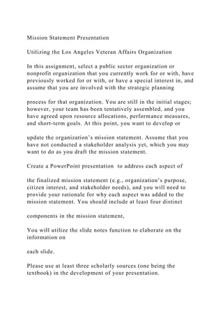 Mission Statement Presentation
Utilizing the Los Angeles Veteran Affairs Organization
In this assignment, select a public sector organization or
nonprofit organization that you currently work for or with, have
previously worked for or with, or have a special interest in, and
assume that you are involved with the strategic planning
process for that organization. You are still in the initial stages;
however, your team has been tentatively assembled, and you
have agreed upon resource allocations, performance measures,
and short-term goals. At this point, you want to develop or
update the organization’s mission statement. Assume that you
have not conducted a stakeholder analysis yet, which you may
want to do as you draft the mission statement.
Create a PowerPoint presentation to address each aspect of
the finalized mission statement (e.g., organization’s purpose,
citizen interest, and stakeholder needs), and you will need to
provide your rationale for why each aspect was added to the
mission statement. You should include at least four distinct
components in the mission statement,
You will utilize the slide notes function to elaborate on the
information on
each slide.
Please use at least three scholarly sources (one being the
textbook) in the development of your presentation.
 