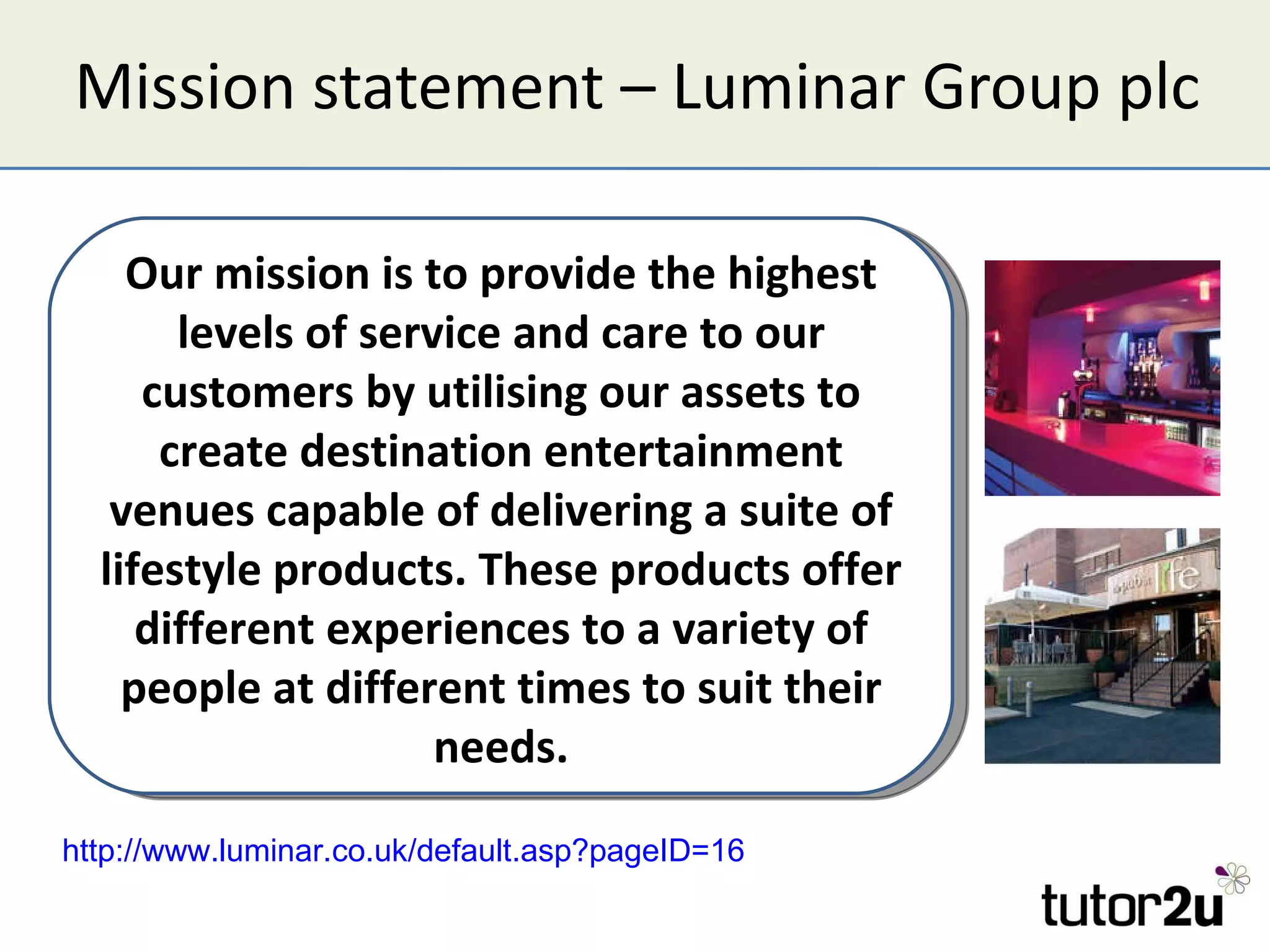 Mission statement – Luminar Group plc Our mission is to provide the highest levels of service and care to our customers by utilising our assets to create destination entertainment venues capable of delivering a suite of lifestyle products. These products offer different experiences to a variety of people at different times to suit their needs. http://www.luminar.co.uk/default.asp?pageID=16   
