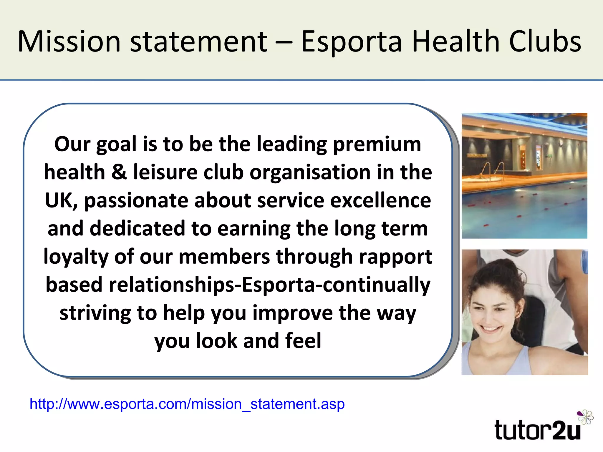 Mission statement – Esporta Health Clubs Our goal is to be the leading premium health & leisure club organisation in the UK, passionate about service excellence and dedicated to earning the long term loyalty of our members through rapport based relationships-Esporta-continually striving to help you improve the way you look and feel http://www.esporta.com/mission_statement.asp   