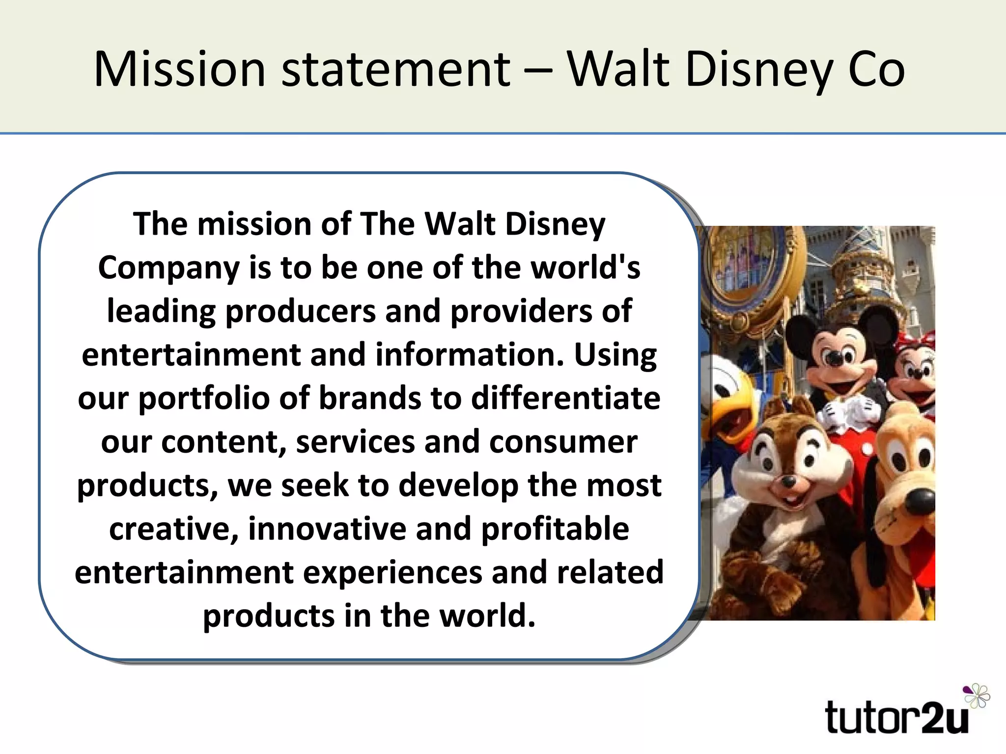 Mission statement – Walt Disney Co The mission of The Walt Disney Company is to be one of the world's leading producers and providers of entertainment and information. Using our portfolio of brands to differentiate our content, services and consumer products, we seek to develop the most creative, innovative and profitable entertainment experiences and related products in the world. 