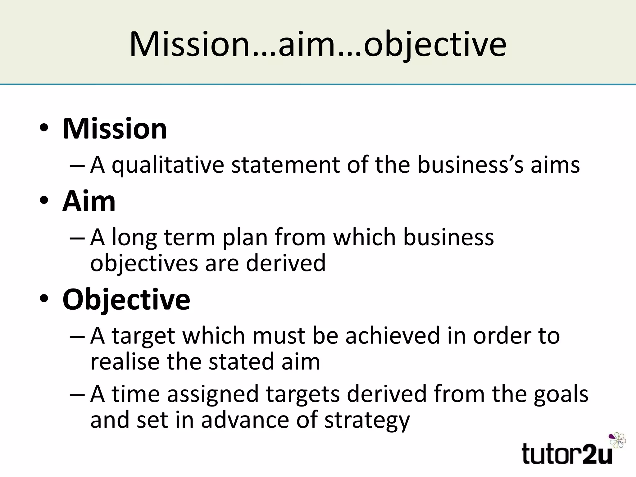 Mission…aim…objective Mission A qualitative statement of the business’s aims Aim A long term plan from which business objectives are derived Objective A target which must be achieved in order to realise the stated aim A time assigned targets derived from the goals and set in advance of strategy 