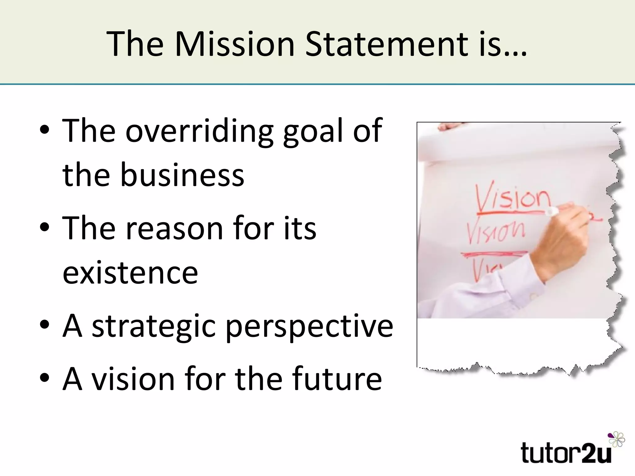 The Mission Statement is… The overriding goal of the business The reason for its existence A strategic perspective A vision for the future 