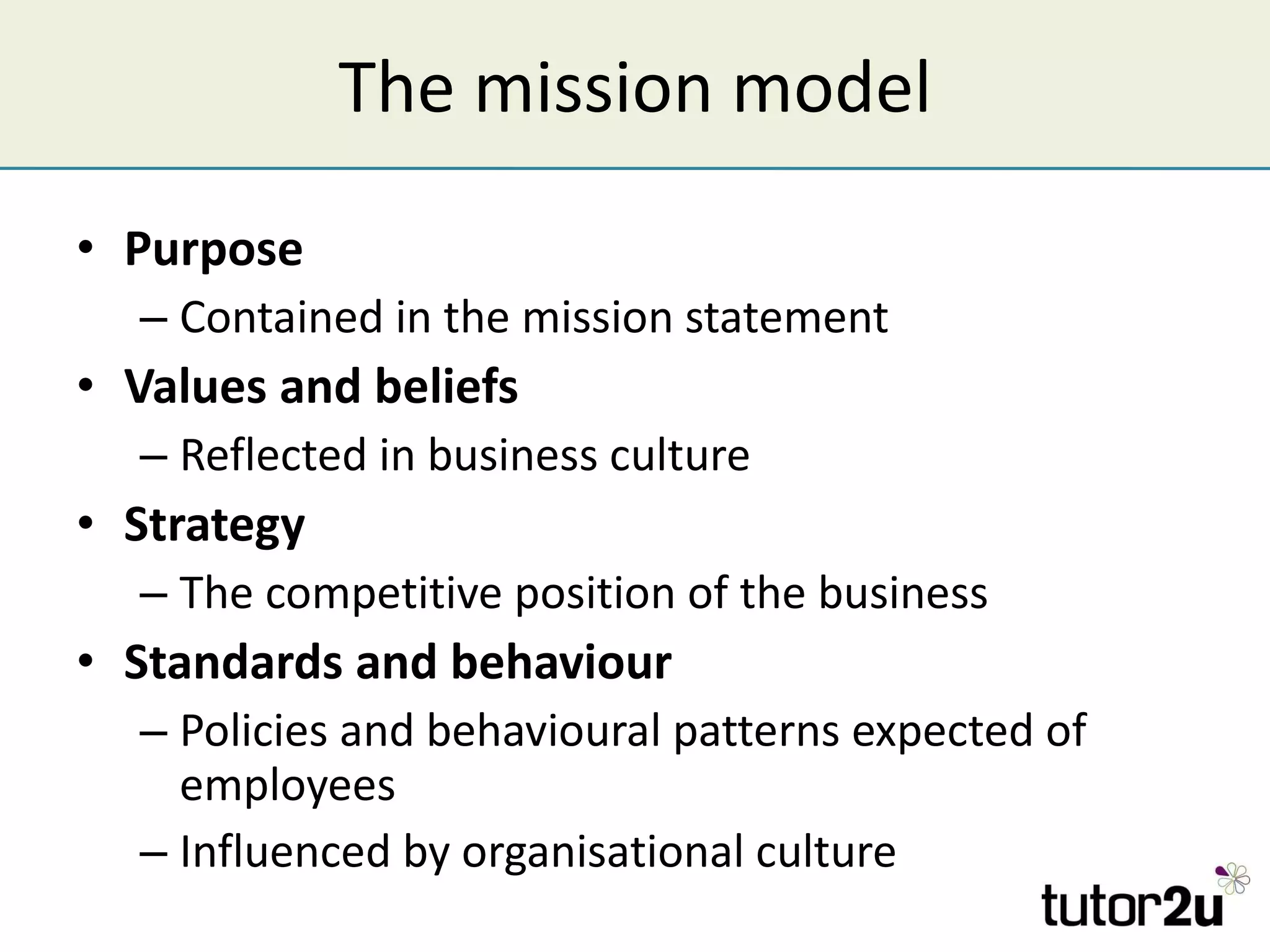 The mission model Purpose Contained in the mission statement Values and beliefs Reflected in business culture Strategy The competitive position of the business Standards and behaviour Policies and behavioural patterns expected of employees Influenced by organisational culture 