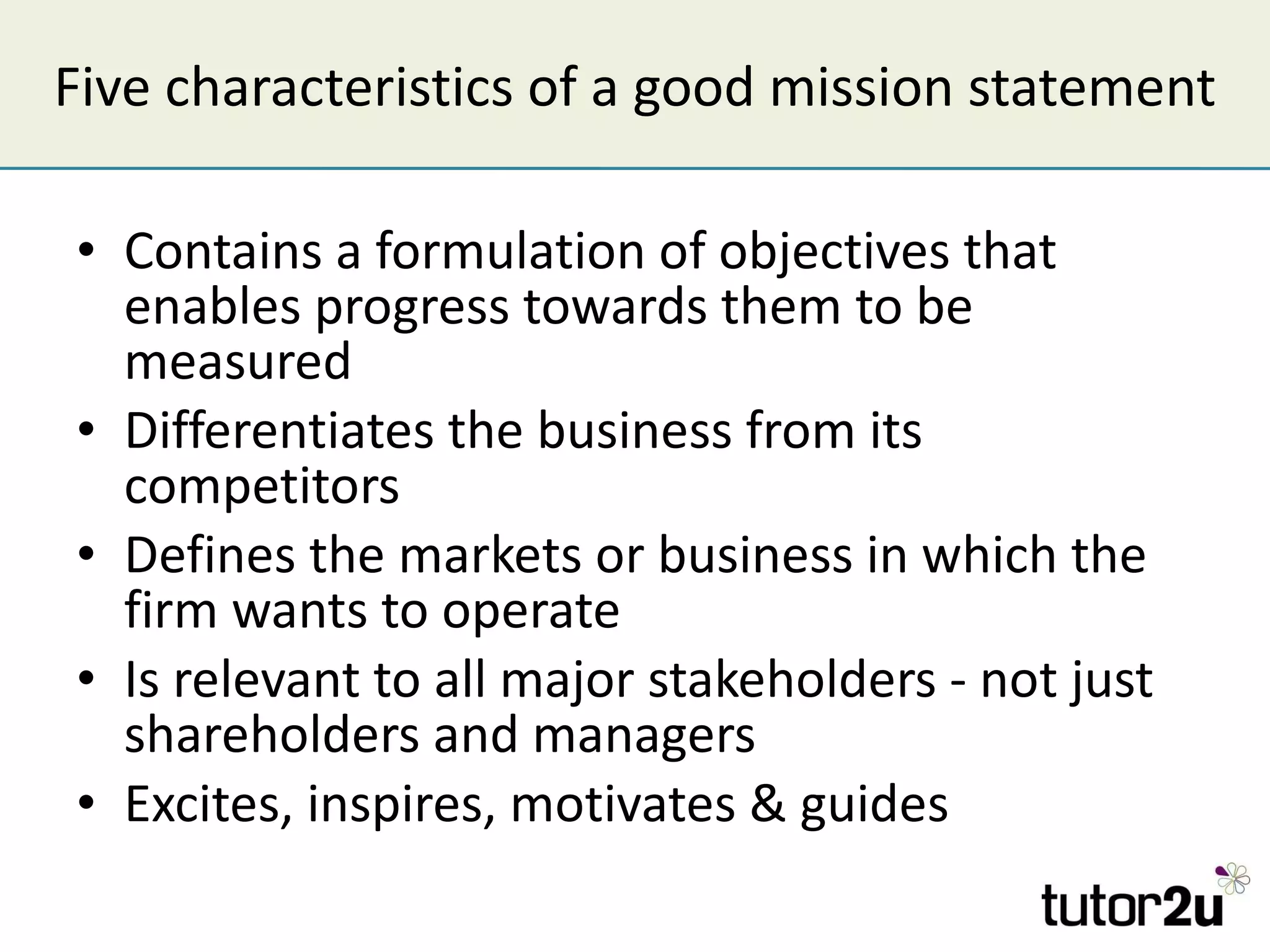 Five characteristics of a good mission statement Contains a formulation of objectives that enables progress towards them to be measured Differentiates the business from its competitors Defines the markets or business in which the firm wants to operate Is relevant to all major stakeholders - not just shareholders and managers Excites, inspires, motivates & guides 