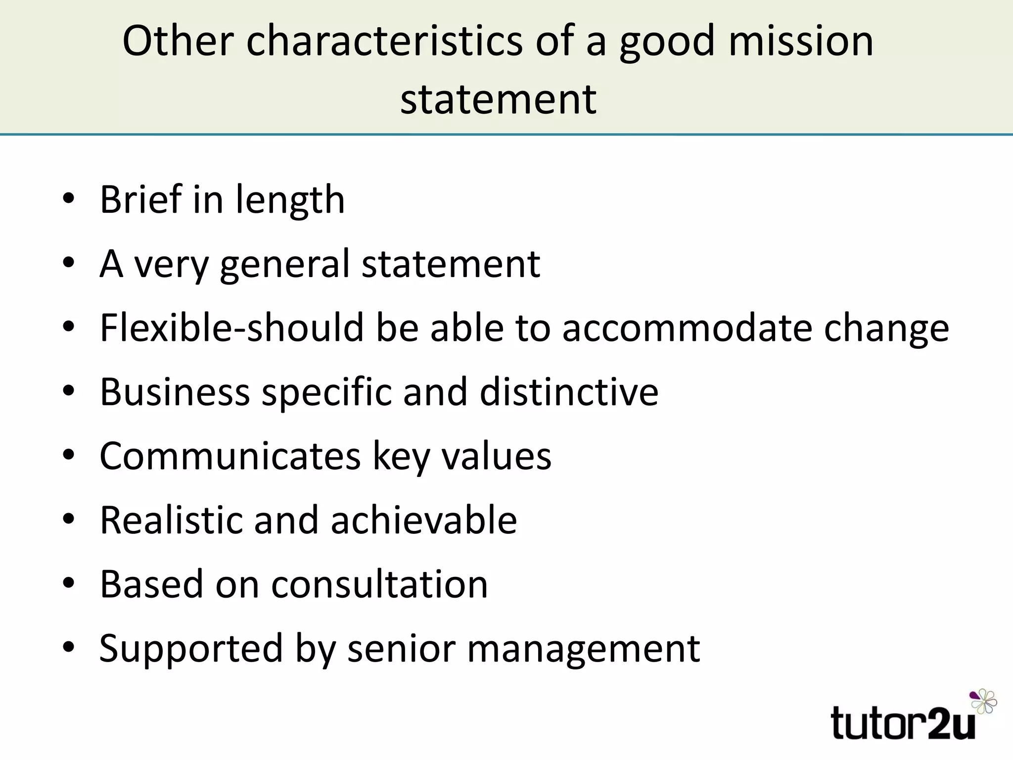Other characteristics of a good mission statement Brief in length A very general statement  Flexible-should be able to accommodate change Business specific and distinctive Communicates key values Realistic and achievable Based on consultation Supported by senior management 