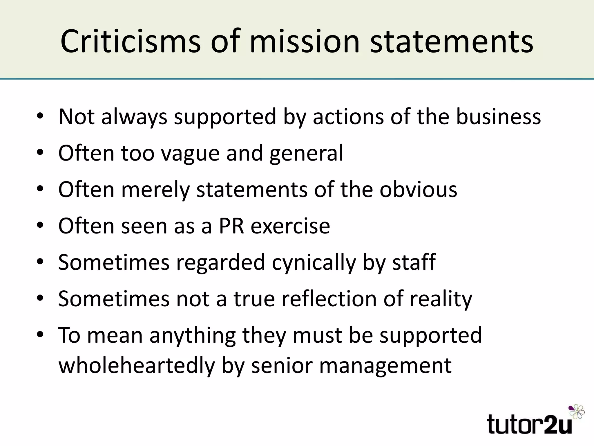 Criticisms of mission statements Not always supported by actions of the business Often too vague and general Often merely statements of the obvious Often seen as a PR exercise Sometimes regarded cynically by staff  Sometimes not a true reflection of reality To mean anything they must be supported wholeheartedly by senior management 