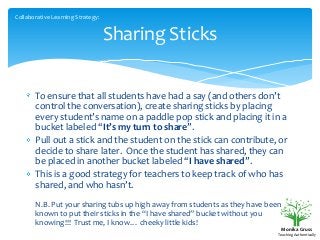 Collaborative Learning Strategy:

Sharing Sticks
To ensure that all students have had a say (and others don’t
control the conversation), create sharing sticks by placing
every student’s name on a paddle pop stick and placing it in a
bucket labeled “It’s my turn to share”.
Pull out a stick and the student on the stick can contribute, or
decide to share later. Once the student has shared, they can
be placed in another bucket labeled “I have shared”.
This is a good strategy for teachers to keep track of who has
shared, and who hasn’t.
N.B. Put your sharing tubs up high away from students as they have been
known to put their sticks in the “I have shared” bucket without you
knowing!!! Trust me, I know… cheeky little kids!
Monika Gruss
Teaching Authentically

 
