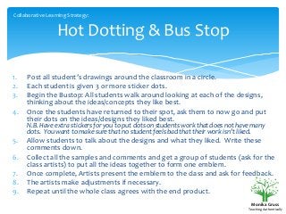 Collaborative Learning Strategy:

Hot Dotting & Bus Stop
1.
2.
3.
4.

Post all student’s drawings around the classroom in a circle.
Each student is given 3 or more sticker dots.
Begin the Bustop: All students walk around looking at each of the designs,
thinking about the ideas/concepts they like best.
Once the students have returned to their spot, ask them to now go and put
their dots on the ideas/designs they liked best.
N.B. Have extra stickers for you to put dots on students work that does not have many
dots. You want to make sure that no student feels bad that their work isn’t liked.

5.
6.
7.
8.
9.

Allow students to talk about the designs and what they liked. Write these
comments down.
Collect all the samples and comments and get a group of students (ask for the
class artists) to put all the ideas together to form one emblem.
Once complete, Artists present the emblem to the class and ask for feedback.
The artists make adjustments if necessary.
Repeat until the whole class agrees with the end product.
Monika Gruss
Teaching Authentically

 