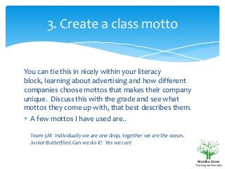 3. Create a class motto

You can tie this in nicely within your literacy
block, learning about advertising and how different
companies choose mottos that makes their company
unique. Discuss this with the grade and see what
mottos they come up with, that best describes them.
A few mottos I have used are..
Team 5M: Individually we are one drop, together we are the ocean.
Junior Butterflies: Can we do it? Yes we can!

Monika Gruss
Teaching Authentically

 