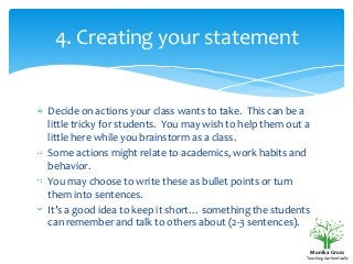 4. Creating your statement

Decide on actions your class wants to take. This can be a
little tricky for students. You may wish to help them out a
little here while you brainstorm as a class.
Some actions might relate to academics, work habits and
behavior.
You may choose to write these as bullet points or turn
them into sentences.
It’s a good idea to keep it short… something the students
can remember and talk to others about (2-3 sentences).
Monika Gruss
Teaching Authentically

 
