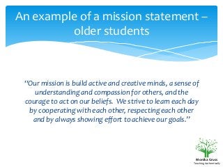 An example of a mission statement –
older students

“Our mission is build active and creative minds, a sense of
understanding and compassion for others, and the
courage to act on our beliefs. We strive to learn each day
by cooperating with each other, respecting each other
and by always showing effort to achieve our goals.”

Monika Gruss
Teaching Authentically

 