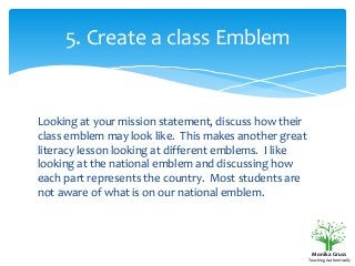5. Create a class Emblem

Looking at your mission statement, discuss how their
class emblem may look like. This makes another great
literacy lesson looking at different emblems. I like
looking at the national emblem and discussing how
each part represents the country. Most students are
not aware of what is on our national emblem.

Monika Gruss
Teaching Authentically

 