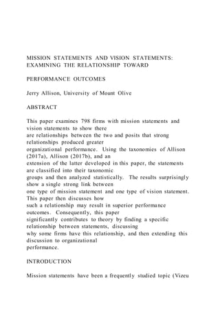 MISSION STATEMENTS AND VISION STATEMENTS:
EXAMINING THE RELATIONSHIP TOWARD
PERFORMANCE OUTCOMES
Jerry Allison, University of Mount Olive
ABSTRACT
This paper examines 798 firms with mission statements and
vision statements to show there
are relationships between the two and posits that strong
relationships produced greater
organizational performance. Using the taxonomies of Allison
(2017a), Allison (2017b), and an
extension of the latter developed in this paper, the statements
are classified into their taxonomic
groups and then analyzed statistically. The results surprisingly
show a single strong link between
one type of mission statement and one type of vision statement.
This paper then discusses how
such a relationship may result in superior performance
outcomes. Consequently, this paper
significantly contributes to theory by finding a specific
relationship between statements, discussing
why some firms have this relationship, and then extending this
discussion to organizational
performance.
INTRODUCTION
Mission statements have been a frequently studied topic (Vizeu
 