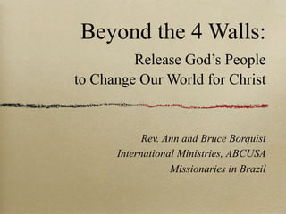 Beyond the 4 Walls:
         Release God’s People
to Change Our World for Christ


            Rev. Ann and Bruce Borquist
      International Ministries, ABCUSA
                  Missionaries in Brazil
 