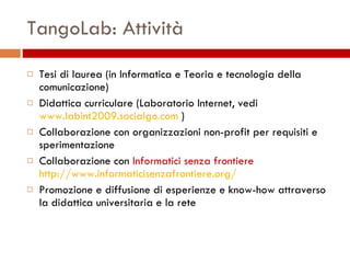 TangoLab: Attività Tesi di laurea (in Informatica e Teoria e tecnologia della comunicazione) Didattica curriculare (Laboratorio Internet, vedi  www.labint2009.socialgo.com  ) Collaborazione con organizzazioni non-profit per requisiti e sperimentazione Collaborazione con  Informatici senza frontiere http://www.informaticisenzafrontiere.org/ Promozione e diffusione di esperienze e know-how attraverso la didattica universitaria e la rete 