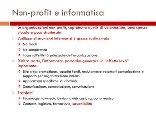 Non-profit e informatica Le organizzazioni non-profit, soprattutto quelle di volontariato, sono spesso piccole e poco strutturate L’utilizzo di strumenti informatici è spesso rudimentale No fondi No competenze Focus sull’attività principale dell’organizzazione D’altra parte, l’informatica potrebbe generare un “effetto leva” importante: Sito web: promozione, raccolta fondi, reclutamento volontari, comunicazione e supporto per organizzazione interna  Applicazioni specifiche  di dominio Comunicazione, comunicazione, comunicazione Problemi: Tecnologia: low-tech, low-bandwith, costi, supporto tecnico Contesto: logistica, formazione,  sostenibilità 