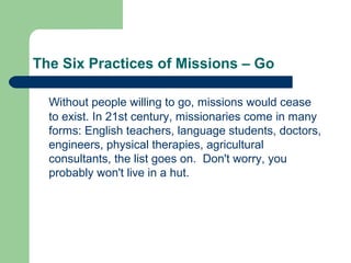 The Six Practices of Missions – Go
Without people willing to go, missions would cease
to exist. In 21st century, missionaries come in many
forms: English teachers, language students, doctors,
engineers, physical therapies, agricultural
consultants, the list goes on. Don't worry, you
probably won't live in a hut.
 