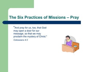 The Six Practices of Missions – Pray
"And pray for us, too, that God
may open a door for our
message, so that we may
proclaim the mystery of Christ."
Colossians 4:3
 