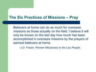 The Six Practices of Missions – Pray
Believers at home can do as much for overseas
missions as those actually on the field. I believe it will
only be known on the last day how much has been
accomplished in overseas missions by the prayers of
earnest believers at home.
-J.O. Fraser, Pioneer Missionary to the Lisu People.
 