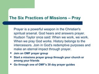 The Six Practices of Missions – Pray
Prayer is a powerful weapon in the Christian's
spiritual arsenal. God hears and answers prayer.
Hudson Taylor once said: When we work, we work.
When we pray God works. History belongs to the
intercessors. Join in God's redemptive purposes and
make an eternal impact through prayer.
 Join an OMF prayer group
 Start a missions prayer group through your church or
among your friends
 Go through one of OMF's 30 day prayer guides
 