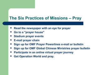 The Six Practices of Missions – Pray
 Read the newspaper with an eye for prayer
 Go to a "prayer house"
 Stadium prayer events
 E-mail prayer chain
 Sign up for OMF Prayer Powerlines e-mail or bulletin
 Sign up for OMF Global Chinese Ministries prayer bulletin
 Participate in an online virtual prayer journey
 Get Operation World and pray.
 
