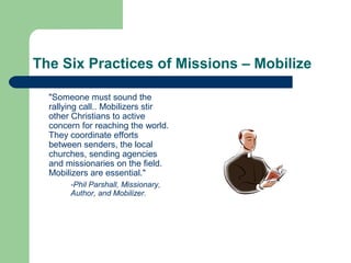 The Six Practices of Missions – Mobilize
"Someone must sound the
rallying call.. Mobilizers stir
other Christians to active
concern for reaching the world.
They coordinate efforts
between senders, the local
churches, sending agencies
and missionaries on the field.
Mobilizers are essential."
-Phil Parshall, Missionary,
Author, and Mobilizer.
 