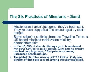 The Six Practices of Missions – Send
Missionaries haven't just gone, they've been sent.
They've been supported and encouraged by God's
people.
Some sobering statistics from the Traveling Team, a
US based missions mobilization ministry,
demonstrate this:
1. In the US, 95% of church offerings go to home-based
ministry; 4.5% go to cross-cultural work among already-
reached people groups; 0.5% go to work among
unreached people groups.
2. The global church's income is $12.3 trillion. Only one
percent of that goes to work among the unevangelized.
 