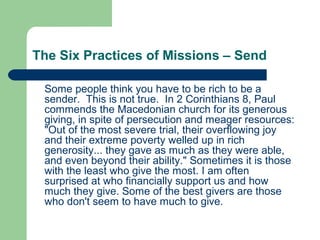 The Six Practices of Missions – Send
Some people think you have to be rich to be a
sender. This is not true. In 2 Corinthians 8, Paul
commends the Macedonian church for its generous
giving, in spite of persecution and meager resources:
"Out of the most severe trial, their overflowing joy
and their extreme poverty welled up in rich
generosity... they gave as much as they were able,
and even beyond their ability." Sometimes it is those
with the least who give the most. I am often
surprised at who financially support us and how
much they give. Some of the best givers are those
who don't seem to have much to give.
 