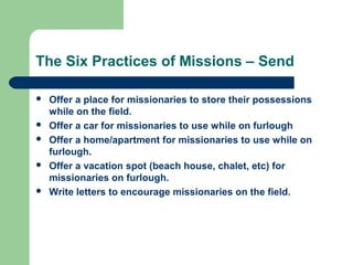 The Six Practices of Missions – Send
 Offer a place for missionaries to store their possessions
while on the field.
 Offer a car for missionaries to use while on furlough
 Offer a home/apartment for missionaries to use while on
furlough.
 Offer a vacation spot (beach house, chalet, etc) for
missionaries on furlough.
 Write letters to encourage missionaries on the field.
 
