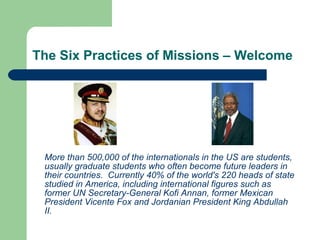 The Six Practices of Missions – Welcome
More than 500,000 of the internationals in the US are students,
usually graduate students who often become future leaders in
their countries. Currently 40% of the world's 220 heads of state
studied in America, including international figures such as
former UN Secretary-General Kofi Annan, former Mexican
President Vicente Fox and Jordanian President King Abdullah
II.
 