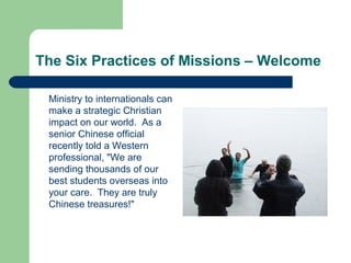 The Six Practices of Missions – Welcome
Ministry to internationals can
make a strategic Christian
impact on our world. As a
senior Chinese official
recently told a Western
professional, "We are
sending thousands of our
best students overseas into
your care. They are truly
Chinese treasures!"
 