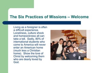 The Six Practices of Missions – Welcome
Living as a foreigner is often
a difficult experience.
Loneliness, culture shock
and homesickness all can
take a toll. Sadly, 80% of
international students who
come to America will never
enter an American home
(much less a Christian
home). Show the love of
Christ by welcoming them
who are dearly loved by
God.
 