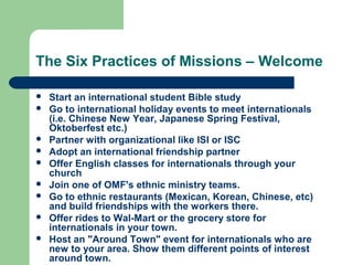 The Six Practices of Missions – Welcome
 Start an international student Bible study
 Go to international holiday events to meet internationals
(i.e. Chinese New Year, Japanese Spring Festival,
Oktoberfest etc.)
 Partner with organizational like ISI or ISC
 Adopt an international friendship partner
 Offer English classes for internationals through your
church
 Join one of OMF's ethnic ministry teams.
 Go to ethnic restaurants (Mexican, Korean, Chinese, etc)
and build friendships with the workers there.
 Offer rides to Wal-Mart or the grocery store for
internationals in your town.
 Host an "Around Town" event for internationals who are
new to your area. Show them different points of interest
around town.
 