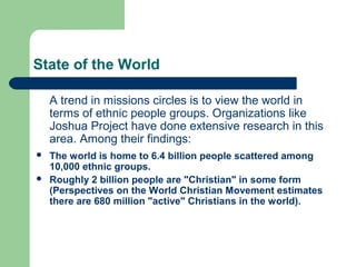 State of the World
A trend in missions circles is to view the world in
terms of ethnic people groups. Organizations like
Joshua Project have done extensive research in this
area. Among their findings:
 The world is home to 6.4 billion people scattered among
10,000 ethnic groups.
 Roughly 2 billion people are "Christian" in some form
(Perspectives on the World Christian Movement estimates
there are 680 million "active" Christians in the world).
 