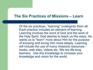 The Six Practices of Missions – Learn
Of the six practices, "learning" undergirds them all.
Each practice includes an element of learning.
Learning involves the word of God and the work of
the Holy Spirit. God desires to teach us His ways, He
wants us to "learn" more about Him for the purpose
of knowing and loving Him more deeply. Learning
will include the use of many missions resources -
books, web sites, videos etc. We are life-long
learners. Use this knowledge to increase your
knowledge and vision for the world.
 