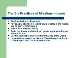 The Six Practices of Missions – Learn
 Read a missionary biography
 Pay special attention to world news reports in the media,
use as prayer information
 Take a Perspective Course
 Go to the library and check out books about countries of
interest to you
 Use the internet to explore different areas of the world.
 Use missions resources like the China Resources Pack,
Caleb Project also has many resources.
 