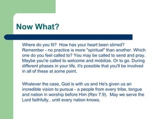 Now What?
Where do you fit? How has your heart been stirred?
Remember - no practice is more "spiritual" than another. Which
one do you feel called to? You may be called to send and pray.
Maybe you're called to welcome and mobilize. Or to go. During
different phases in your life, it's possible that you'll be involved
in all of these at some point.
Whatever the case, God is with us and He's given us an
incredible vision to pursue - a people from every tribe, tongue
and nation in worship before Him (Rev 7:9). May we serve the
Lord faithfully.. until every nation knows.
 