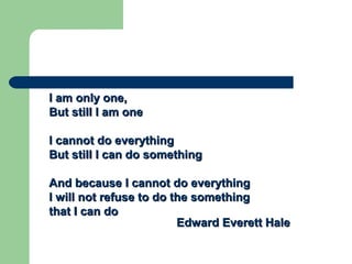 I am only one,I am only one,
But still I am oneBut still I am one
I cannot do everythingI cannot do everything
But still I can do somethingBut still I can do something
And because I cannot do everythingAnd because I cannot do everything
I will not refuse to do the somethingI will not refuse to do the something
that I can dothat I can do
EdwardEdward Everett HaleEverett Hale
 