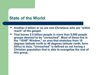 State of the World
 Another 2 billion or so are non-Christians who are "within
reach" of the gospel.
 That leaves 2.5 billion people in more than 6,000 people
groups deemed to be "unreached". Most of these live in
the “10/40" Window," an area that stretches from 10
degrees latitude north to 40 degrees latitude north, form
Africa to Asia. "Unreached" is defined as not having a
Christian population that is able to evangelize the rest of
this group.
 