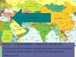 馬太 24:14 “ 這天國的福音要傳遍天下 , 對萬民作見證 , 然後末期才來到
The Gospel of the kingdom will be preached in all the world as
a witness to all the nations, and then the end will come.
- Matthew 24:14
10/40 window
 