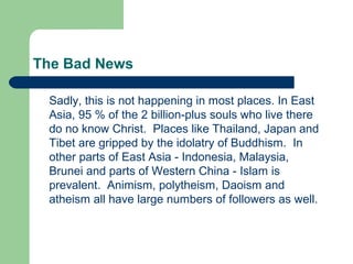 The Bad News
Sadly, this is not happening in most places. In East
Asia, 95 % of the 2 billion-plus souls who live there
do no know Christ. Places like Thailand, Japan and
Tibet are gripped by the idolatry of Buddhism. In
other parts of East Asia - Indonesia, Malaysia,
Brunei and parts of Western China - Islam is
prevalent. Animism, polytheism, Daoism and
atheism all have large numbers of followers as well.
 