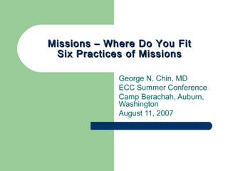 Missions – Where Do You FitMissions – Where Do You Fit
Six Practices of MissionsSix Practices of Missions
George N. Chin, MD
ECC Summer Conference
Camp Berachah, Auburn,
Washington
August 11, 2007
 