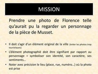 MISSION
Prendre une photo de Florence telle
qu’aurait pu la regarder un personnage
de la pièce de Musset.
• Il doit s’agir...