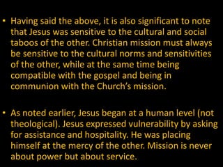   Having said the above, it is also significant to note that Jesus was sensitive to the cultural and social taboos of the other. Christian mission must always be sensitive to the cultural norms and sensitivities of the other, while at the same time being compatible with the gospel and being in communion with the Church’s mission.    As noted earlier, Jesus began at a human level (not theological). Jesus expressed vulnerability by asking for assistance and hospitality. He was placing himself at the mercy of the other. Mission is never about power but about service.  